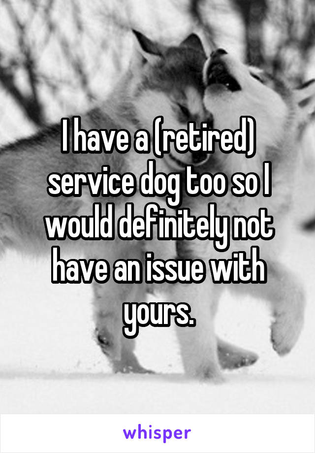 I have a (retired) service dog too so I would definitely not have an issue with yours.