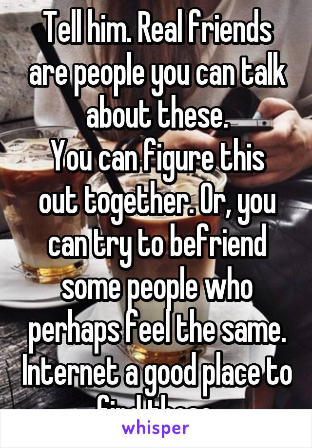 Tell him. Real friends are people you can talk about these.
You can figure this out together. Or, you can try to befriend some people who perhaps feel the same. Internet a good place to find those.