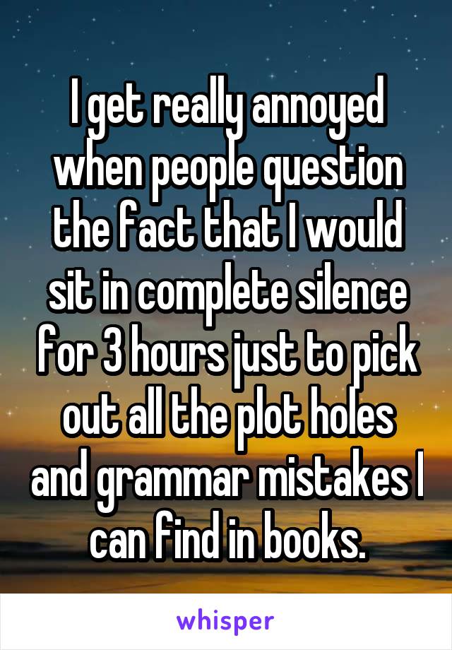 I get really annoyed when people question the fact that I would sit in complete silence for 3 hours just to pick out all the plot holes and grammar mistakes I can find in books.