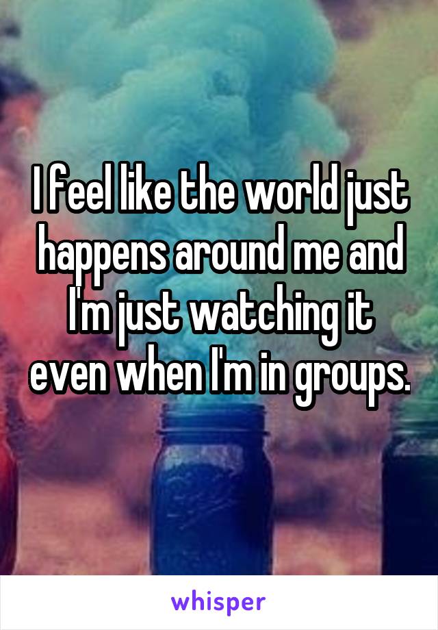 I feel like the world just happens around me and I'm just watching it even when I'm in groups. 