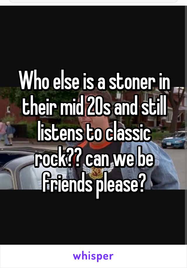 Who else is a stoner in their mid 20s and still listens to classic rock?? can we be friends please?