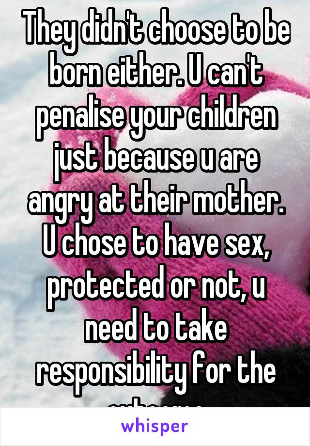 They didn't choose to be born either. U can't penalise your children just because u are angry at their mother.
U chose to have sex, protected or not, u need to take responsibility for the outcome