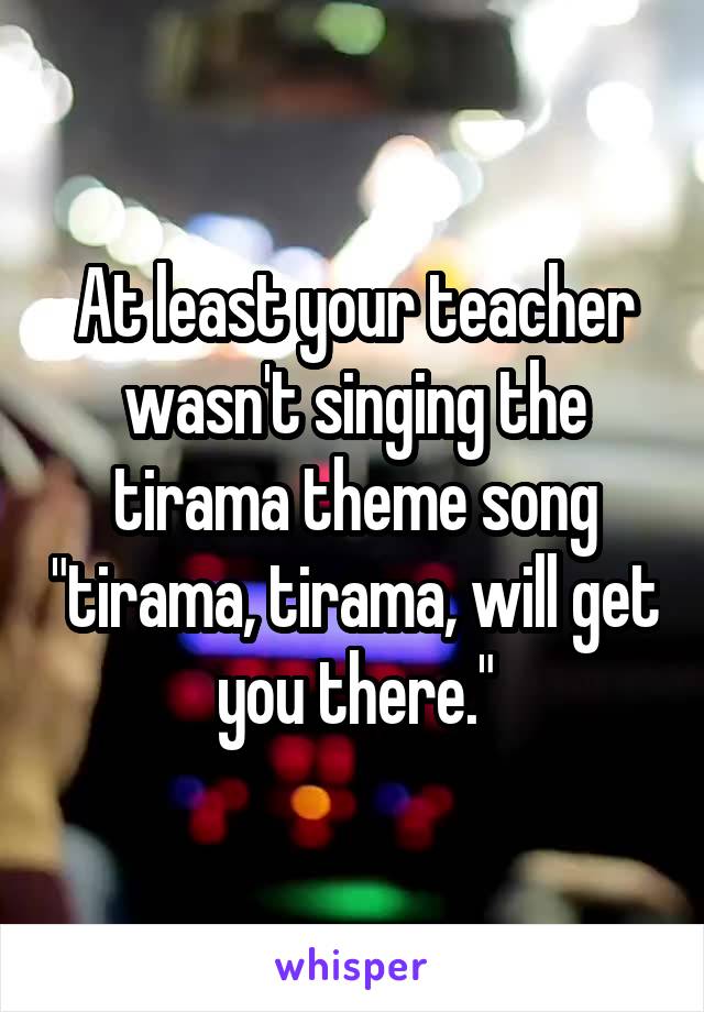 At least your teacher wasn't singing the tirama theme song "tirama, tirama, will get you there."