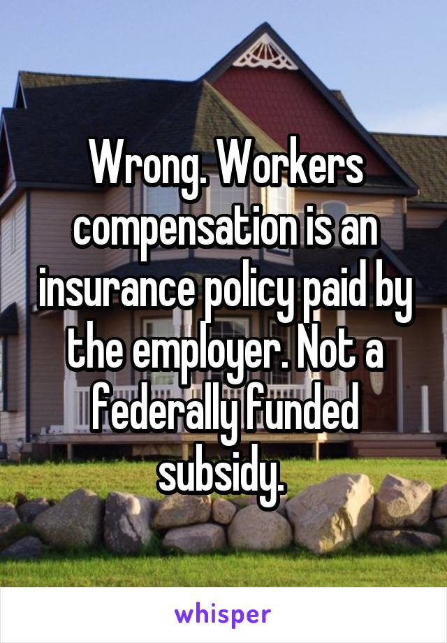 Wrong. Workers compensation is an insurance policy paid by the employer. Not a federally funded subsidy. 