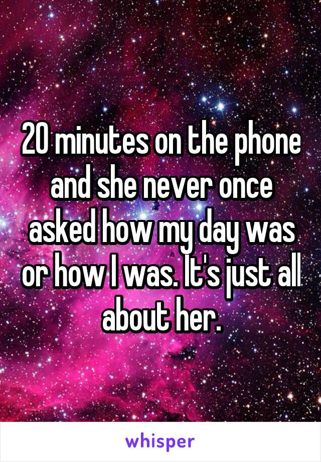 20 minutes on the phone and she never once asked how my day was or how I was. It's just all about her.