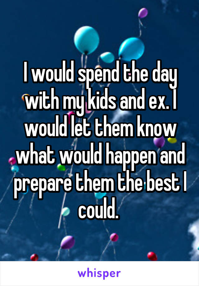 I would spend the day with my kids and ex. I would let them know what would happen and prepare them the best I could. 