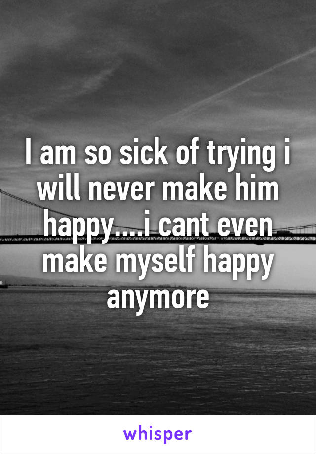 I am so sick of trying i will never make him happy....i cant even make myself happy anymore