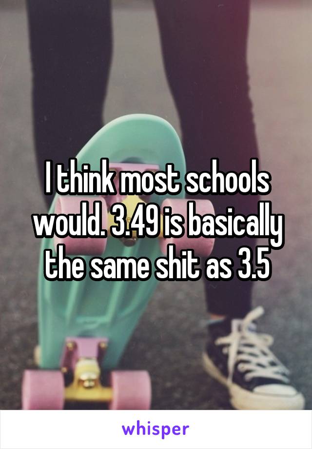 I think most schools would. 3.49 is basically the same shit as 3.5