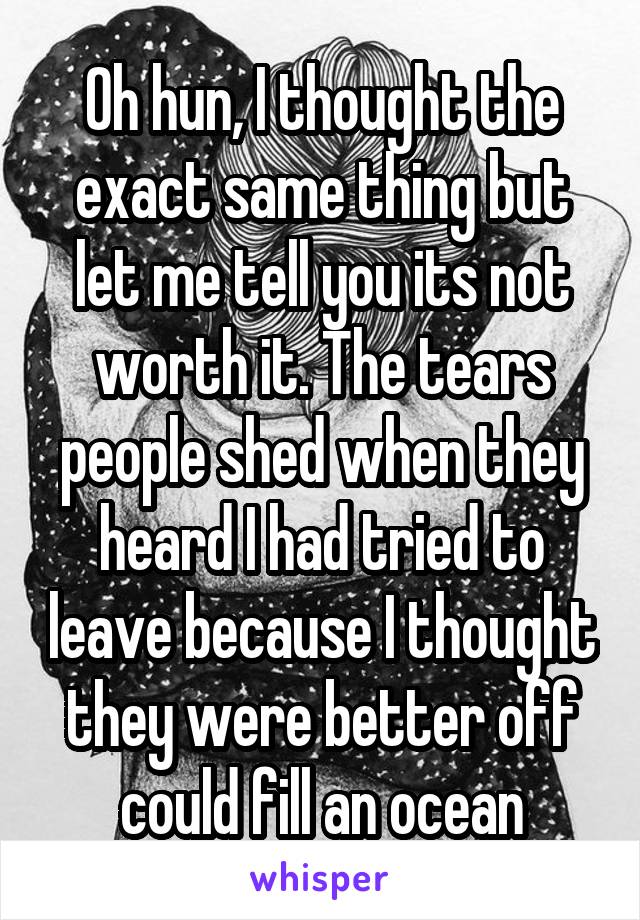 Oh hun, I thought the exact same thing but let me tell you its not worth it. The tears people shed when they heard I had tried to leave because I thought they were better off could fill an ocean