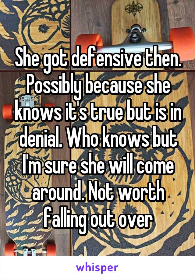 She got defensive then. Possibly because she knows it's true but is in denial. Who knows but I'm sure she will come around. Not worth falling out over