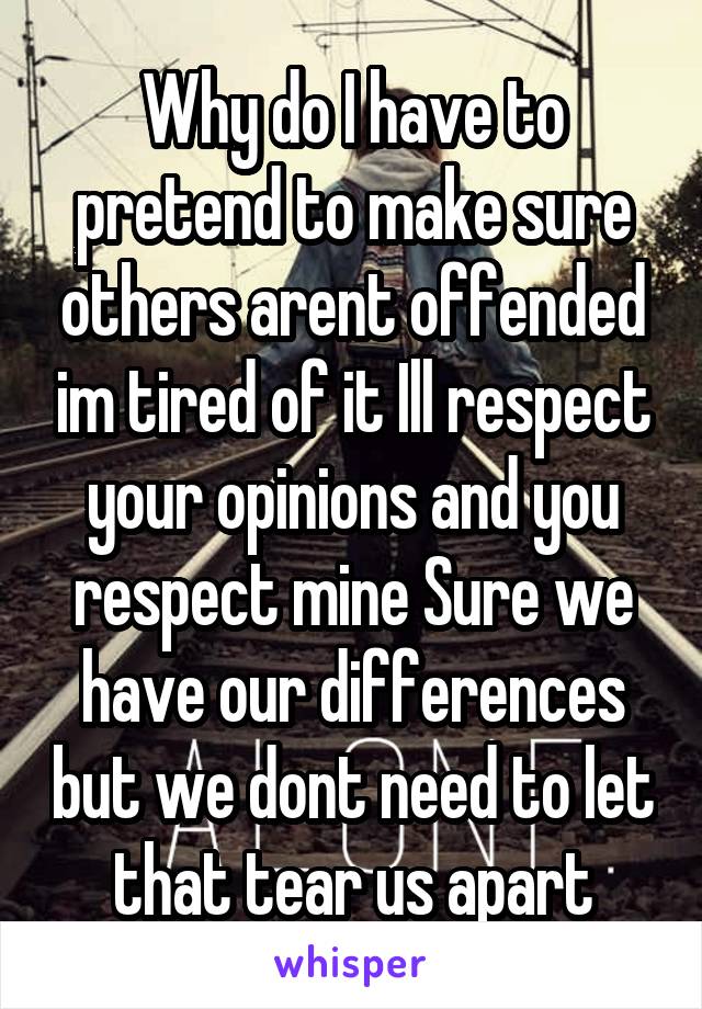 Why do I have to pretend to make sure others arent offended im tired of it Ill respect your opinions and you respect mine Sure we have our differences but we dont need to let that tear us apart