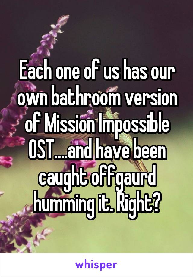 Each one of us has our own bathroom version of Mission Impossible OST....and have been caught offgaurd humming it. Right?