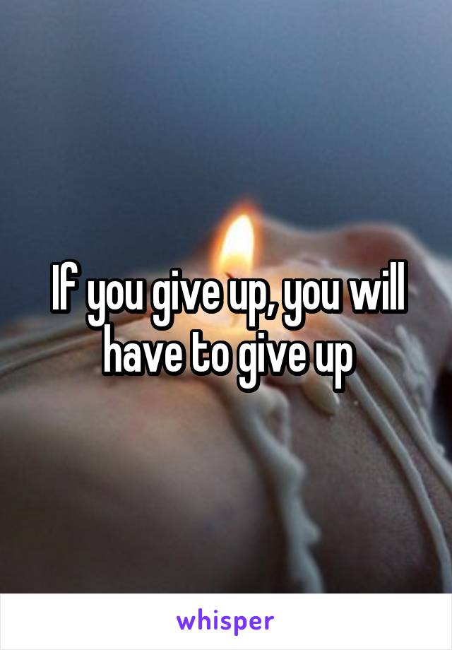 If you give up, you will have to give up