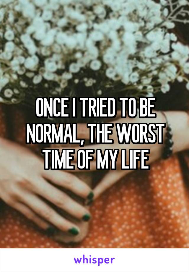 ONCE I TRIED TO BE NORMAL, THE WORST TIME OF MY LIFE