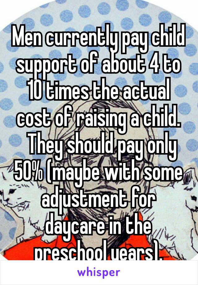 Men currently pay child support of about 4 to 10 times the actual cost of raising a child.  They should pay only 50% (maybe with some adjustment for daycare in the preschool years).