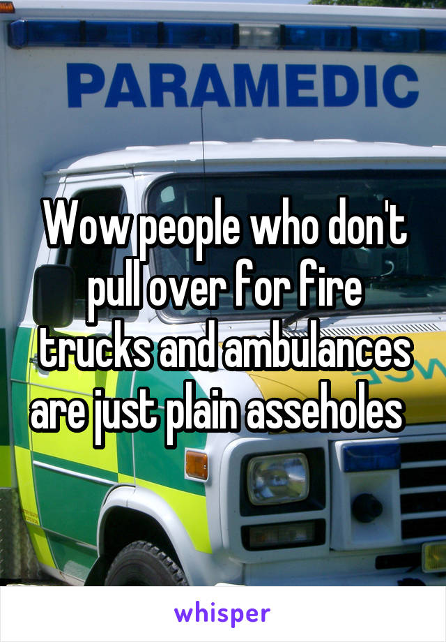 Wow people who don't pull over for fire trucks and ambulances are just plain asseholes  