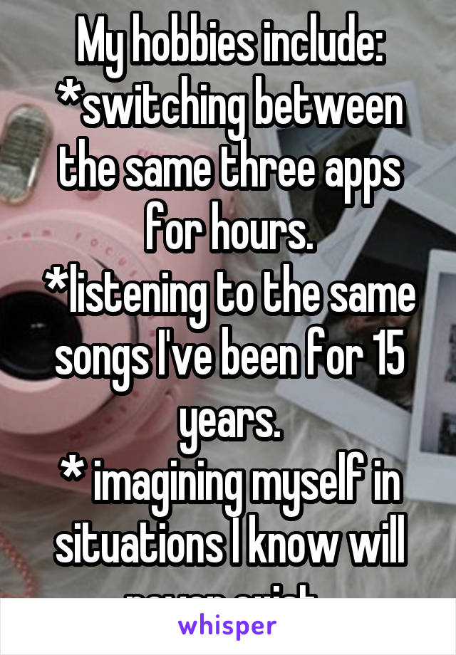 My hobbies include:
*switching between the same three apps for hours.
*listening to the same songs I've been for 15 years.
* imagining myself in situations I know will never exist. 