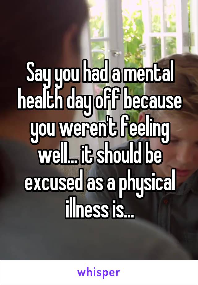 Say you had a mental health day off because you weren't feeling well... it should be excused as a physical illness is...