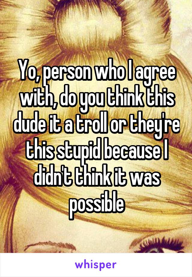 Yo, person who I agree with, do you think this dude it a troll or they're this stupid because I didn't think it was possible