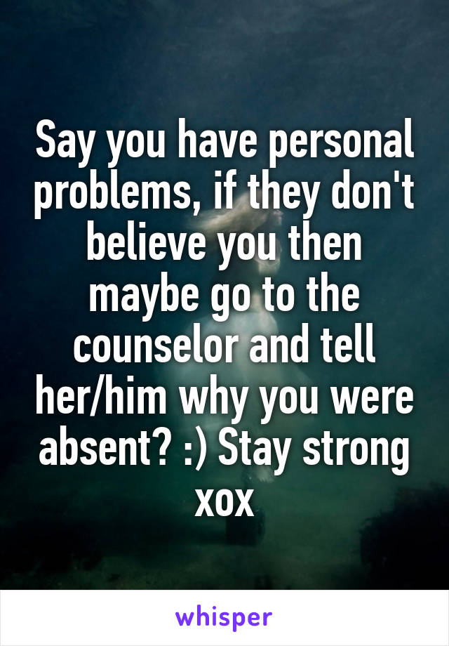 Say you have personal problems, if they don't believe you then maybe go to the counselor and tell her/him why you were absent? :) Stay strong xox