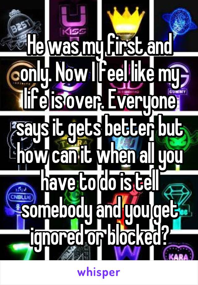 He was my first and only. Now I feel like my life is over. Everyone says it gets better but how can it when all you have to do is tell somebody and you get ignored or blocked?