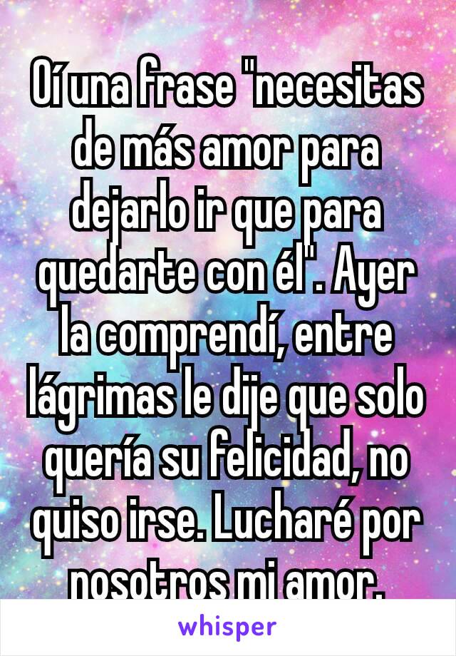 Oí una frase "necesitas de más amor para dejarlo ir que para quedarte con él". Ayer la comprendí, entre lágrimas le dije que solo quería su felicidad, no quiso irse. Lucharé por nosotros mi amor.