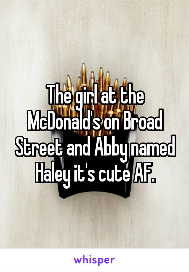 The girl at the McDonald's on Broad Street and Abby named Haley it's cute AF.