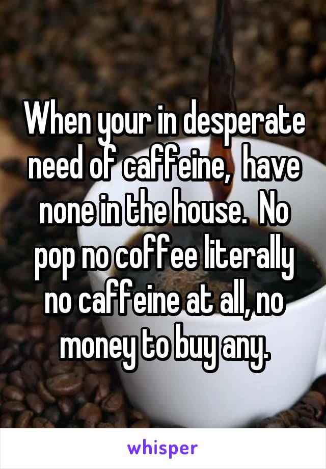 When your in desperate need of caffeine,  have none in the house.  No pop no coffee literally no caffeine at all, no money to buy any.