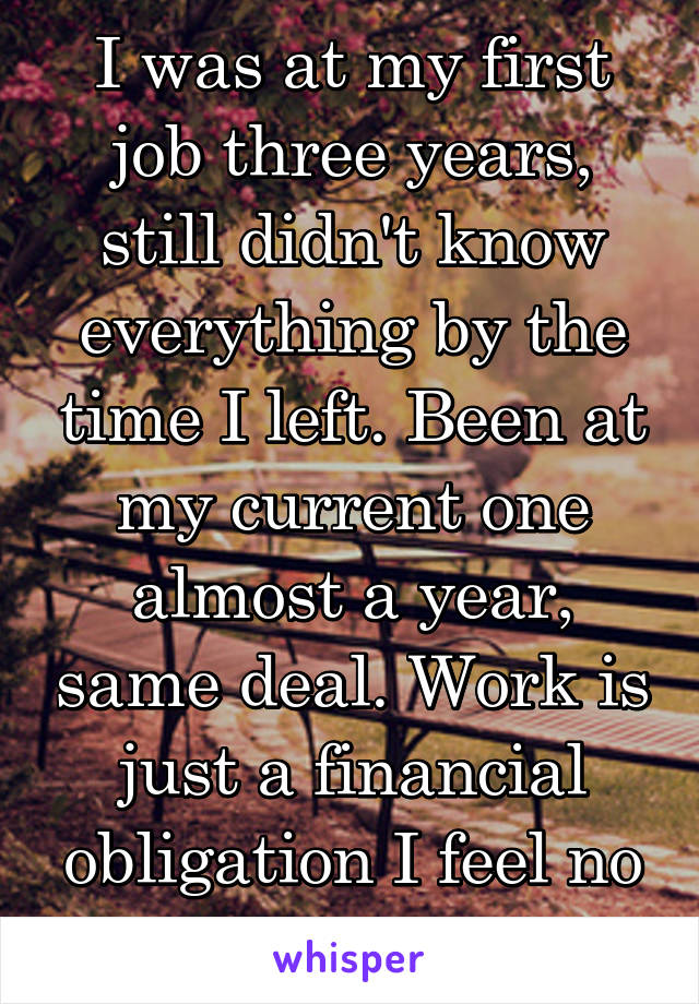 I was at my first job three years, still didn't know everything by the time I left. Been at my current one almost a year, same deal. Work is just a financial obligation I feel no passion for.