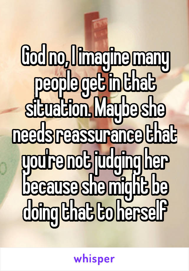 God no, I imagine many people get in that situation. Maybe she needs reassurance that you're not judging her because she might be doing that to herself