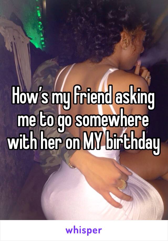 How’s my friend asking me to go somewhere with her on MY birthday 