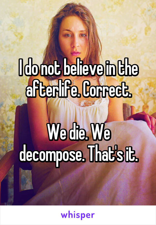 I do not believe in the afterlife. Correct.

We die. We decompose. That's it.