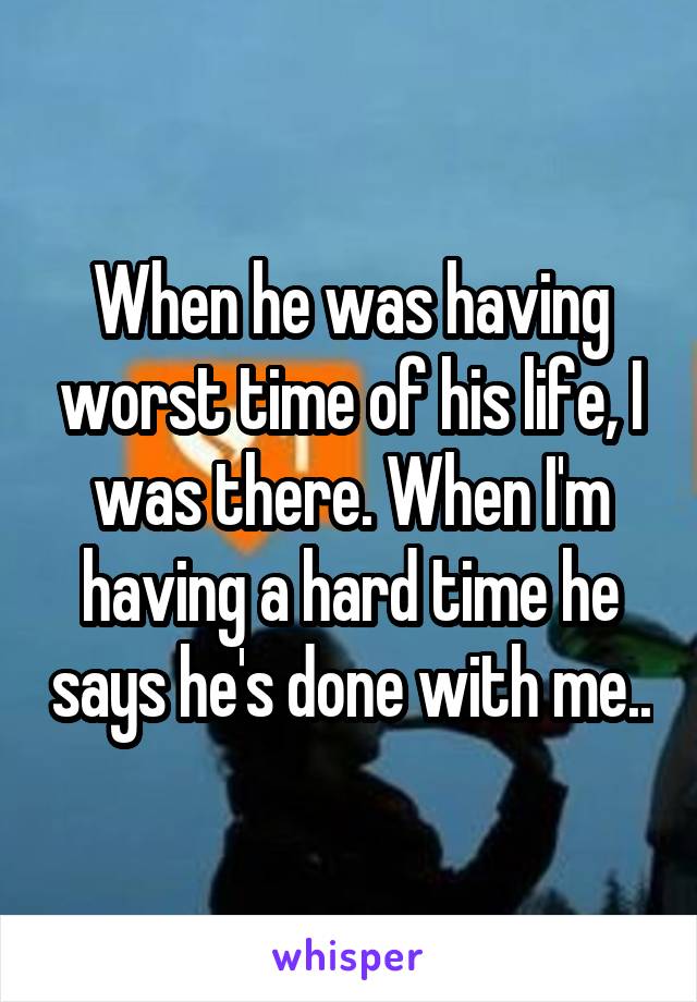 When he was having worst time of his life, I was there. When I'm having a hard time he says he's done with me..