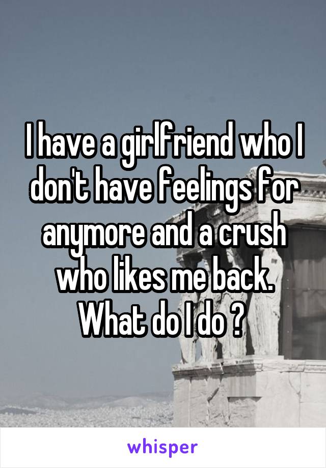 I have a girlfriend who I don't have feelings for anymore and a crush who likes me back. What do I do ? 