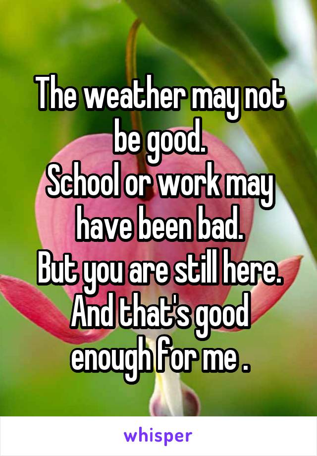 The weather may not be good.
School or work may have been bad.
But you are still here.
And that's good enough for me .