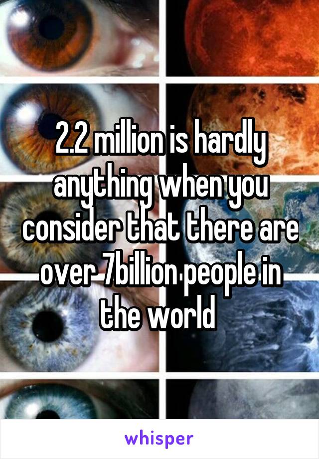 2.2 million is hardly anything when you consider that there are over 7billion people in the world 