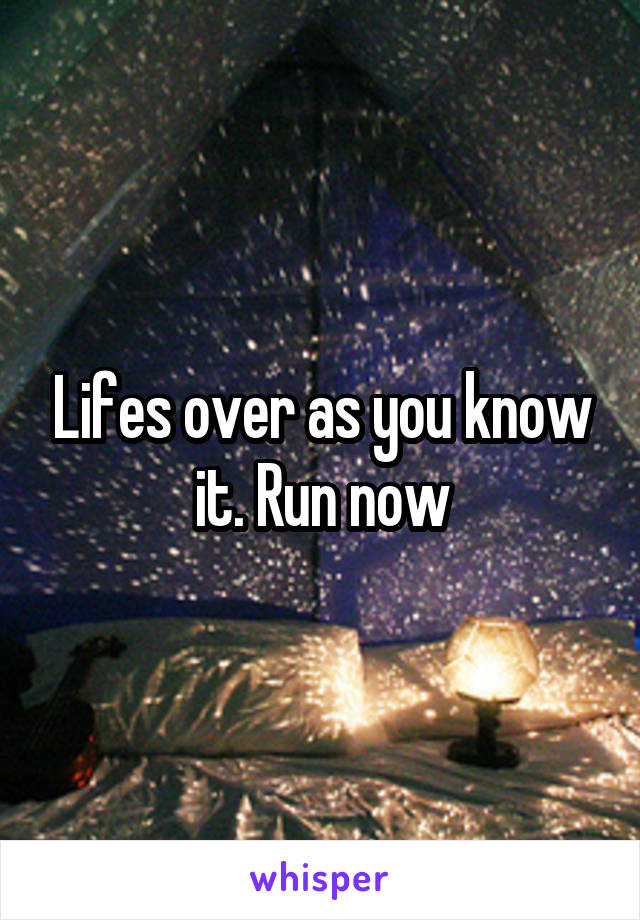 Lifes over as you know it. Run now