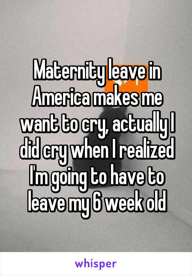 Maternity leave in America makes me want to cry, actually I did cry when I realized I'm going to have to leave my 6 week old