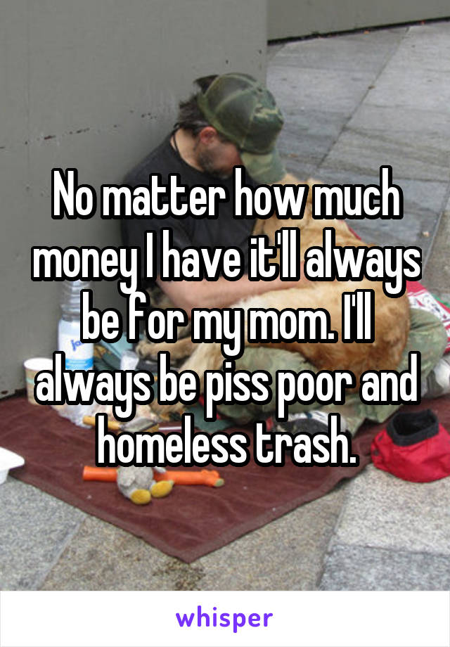 No matter how much money I have it'll always be for my mom. I'll always be piss poor and homeless trash.