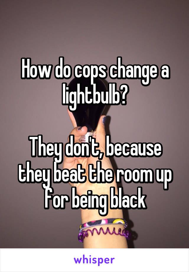 How do cops change a lightbulb?

They don't, because they beat the room up for being black