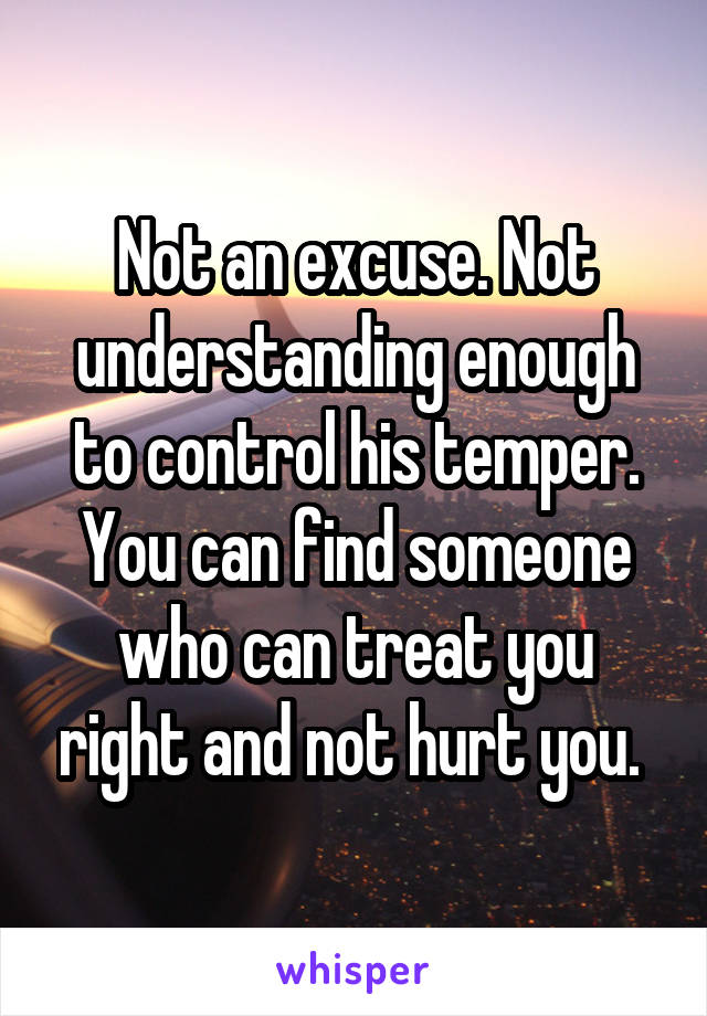 Not an excuse. Not understanding enough to control his temper. You can find someone who can treat you right and not hurt you. 