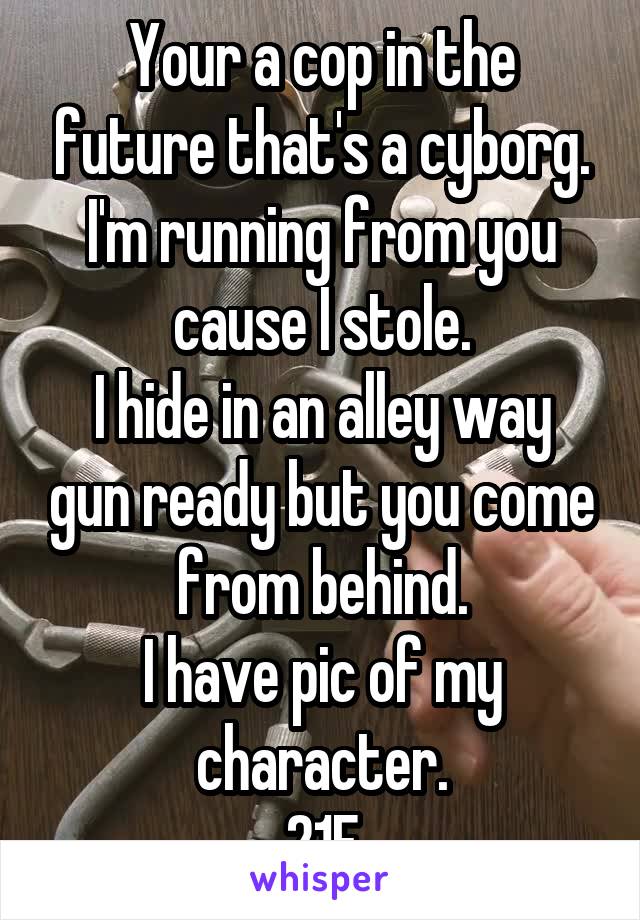 Your a cop in the future that's a cyborg. I'm running from you cause I stole.
I hide in an alley way gun ready but you come from behind.
I have pic of my character.
21F