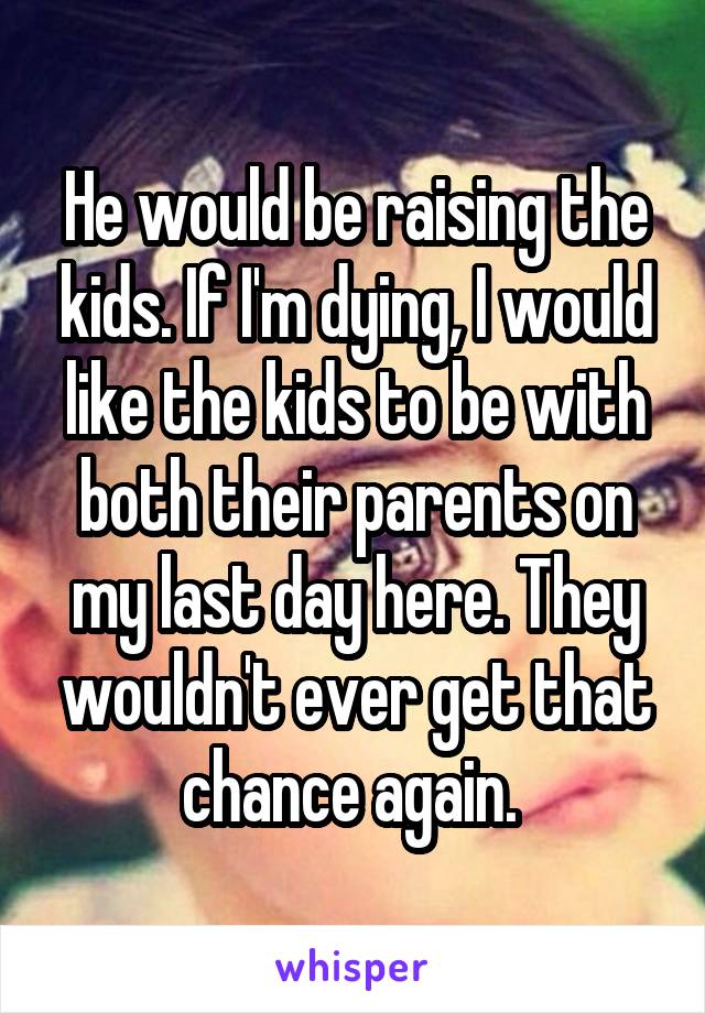 He would be raising the kids. If I'm dying, I would like the kids to be with both their parents on my last day here. They wouldn't ever get that chance again. 