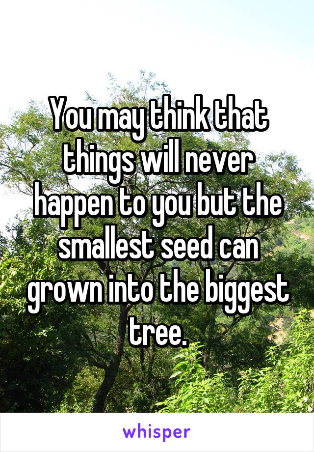 You may think that things will never happen to you but the smallest seed can grown into the biggest tree.