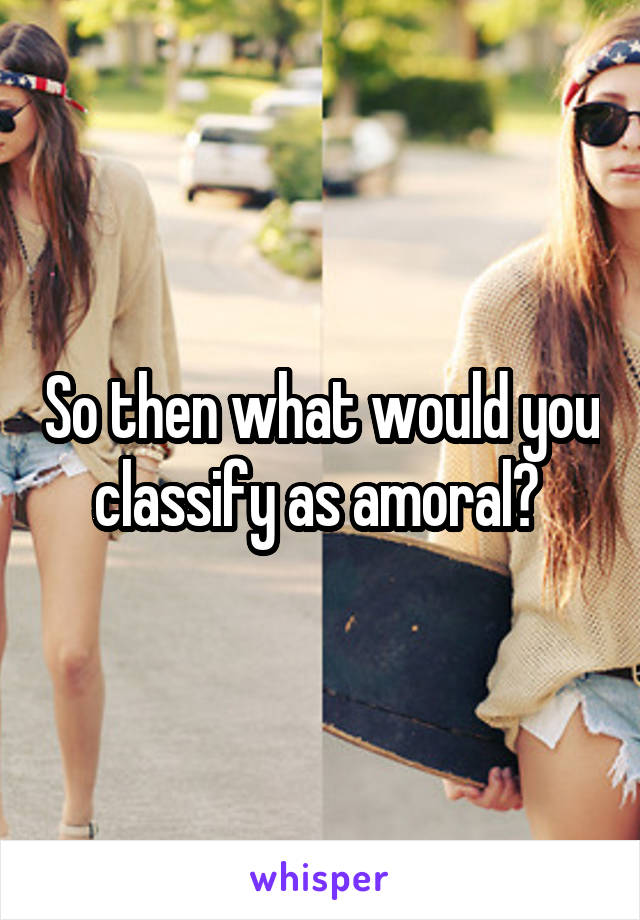 So then what would you classify as amoral? 