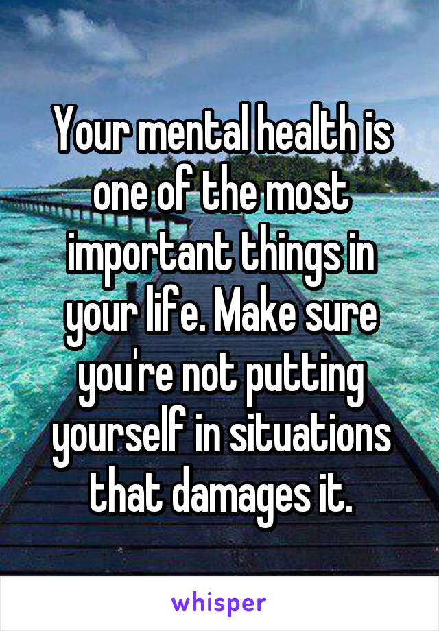 Your mental health is one of the most important things in your life. Make sure you're not putting yourself in situations that damages it.