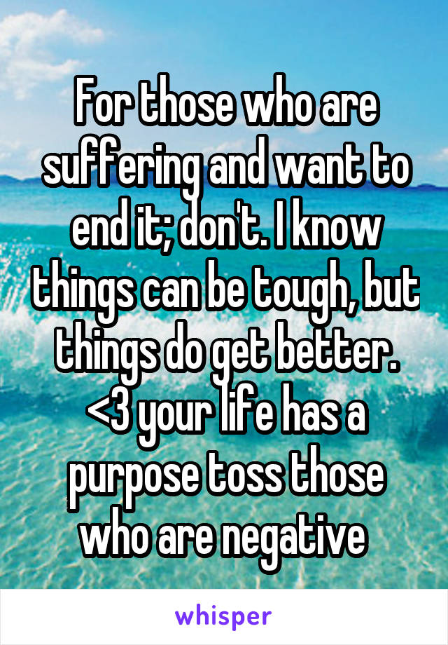 For those who are suffering and want to end it; don't. I know things can be tough, but things do get better. <3 your life has a purpose toss those who are negative 