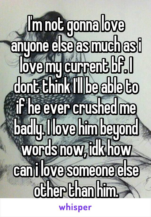 I'm not gonna love anyone else as much as i love my current bf. I dont think I'll be able to if he ever crushed me badly. I love him beyond words now, idk how can i love someone else other than him.