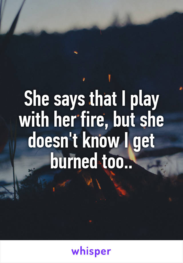 She says that I play with her fire, but she doesn't know I get burned too..