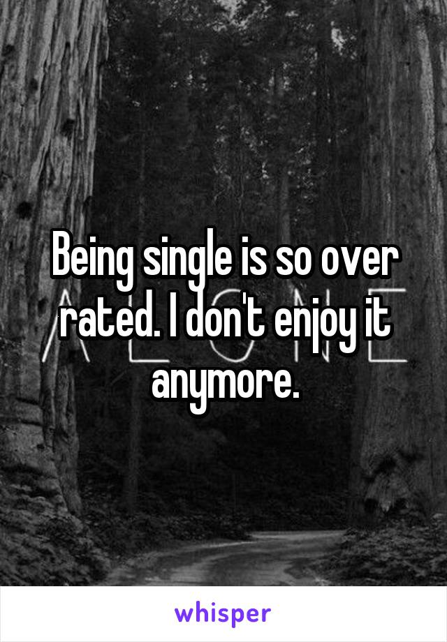 Being single is so over rated. I don't enjoy it anymore.